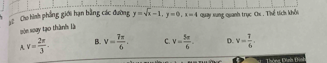 Cho hình phẳng giới hạn bằng các đường y=sqrt(x)-1, y=0, x=4 Quay xung quanh trục Ox. Thể tích khối
tròn xoay tạo thành là
A. v= 2π /3 .
B. V= 7π /6 . V= 5π /6 . D. v= 7/6 . 
C.
: Thông Đình Đình