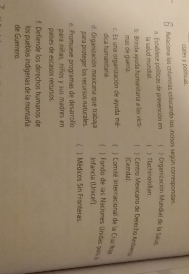 ciales y políticas.
Relaciona las columnas colocando los incisos según correspondan.
a. Establece políticas de prevención en ( ) Organización Mundial de la Salud
la salud mundial.  ) Tlachinolollan.
b. Brinda ayuda humanitaria a las vícti- ) Centro Mexicano de Derecho Ambienta
mas de guerra. (Cemda).
c. Es una organización de ayuda mé- ) Comité Internacional de la Cruz Roja
dica humanitaria.
) Fondo de las Naciones Unidas para la
d. Organización mexicana que trabaja Infancia (Unicef).
para proteger los recursos naturales.
 ) Médicos Sin Fronteras.
e. Promueve programas de desarrollo
para niñas, niños y sus madres en
países de escasos recursos.
f. Defiende los derechos humanos de
los pueblos indígenas de la montaña
de Guerrero.