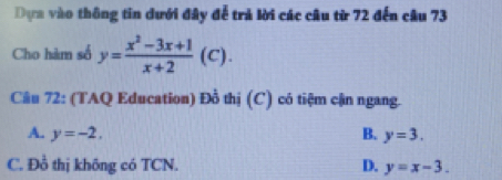 Dựa vào thông tin dưới đây để trả lời các câu từ 72 đến câu 73
Cho hàm số y= (x^2-3x+1)/x+2 (C). 
Câu 72: (TAQ Education) Đồ thị (C) có tiệm cận ngang.
A. y=-2, B. y=3.
C. Đồ thị không có TCN. D. y=x-3.