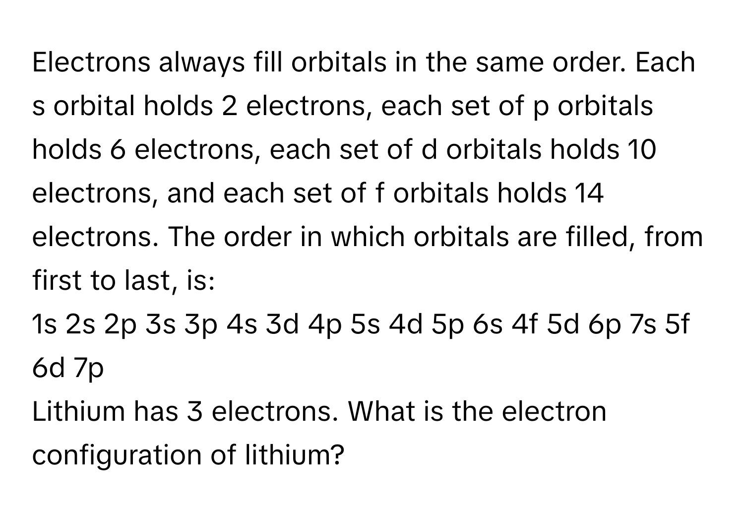 Electrons always fill orbitals in the same order. Each s orbital holds 2 electrons, each set of p orbitals holds 6 electrons, each set of d orbitals holds 10 electrons, and each set of f orbitals holds 14 electrons. The order in which orbitals are filled, from first to last, is:

1s 2s 2p 3s 3p 4s 3d 4p 5s 4d 5p 6s 4f 5d 6p 7s 5f 6d 7p

Lithium has 3 electrons. What is the electron configuration of lithium?