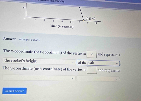 937b81fa7aebbdd78
Answer Attempt 1 out of 2
The x-coordinate (or t-coordinate) of the vertex is 2 and represents
the rocket's height at its peak
The y-coordinate (or h-coordinate) of the vertex is □ and represents
Submit Answer