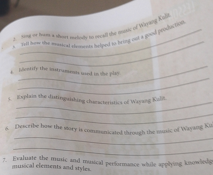 Sing or hum a short melody to recall the music of Wayang Kulit. 
3. Tell how the musical elements helped to bring out a good production 
_ 
_ 
4. Identify the instruments used in the play 
_ 
5. Explain the distinguishing characteristics of Wayang Kulit. 
_ 
_ 
6. Describe how the story is communicated through the music of Wayang Ku 
_ 
7. Evaluate the music and musical performance while applying knowledg 
musical elements and styles.