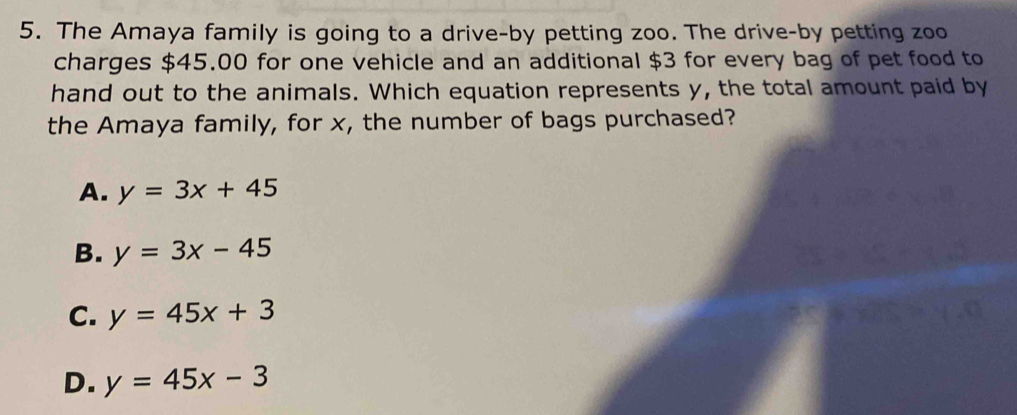 The Amaya family is going to a drive-by petting zoo. The drive-by petting zoo
charges $45.00 for one vehicle and an additional $3 for every bag of pet food to
hand out to the animals. Which equation represents y, the total amount paid by
the Amaya family, for x, the number of bags purchased?
A. y=3x+45
B. y=3x-45
C. y=45x+3
D. y=45x-3