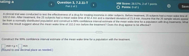 ating a Question 3, 7.2.11-T HW Score: 28.57%, 2 of 7 points Save 
< Part 1 of 2 , Points: 0 of 1 
A clinical trial was conducted to test the effectiveness of a drug for treating insomnia in older subjects. Before treatment,  25 subjects had a mean wake time of
102.0 min. After treatment, the 25 subjects had a mean wake time of 92.4 min and a standard deviation of 21.9 min. Assume that the 25 sample values appear 
be from a normally distributed population and construct a 99% confidence interval estimate of the mean wake time for a population with drug treatments. What 
does the result suggest about the mean wake time of 102.0 min before the treatment? Does the drug appear to be effective? 
Construct the 99% confidence interval estimate of the mean wake time for a population with the treatment.
□ min
(Round to one decimal place as needed.)