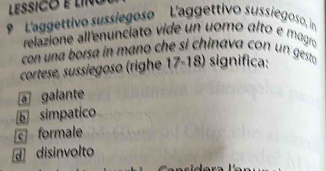 LESSICO É LINo
9 ' 'agettivo sussiegoso L'aggettivo sussiegoso, in
relazione all'enuncíato vide un uomo álto e magro
con una borsa in mano che si chinava con un gesto 
cortese, sussiegoso (righe 17-18) significa:
a galante
b simpatico
c formale
d disinvolto