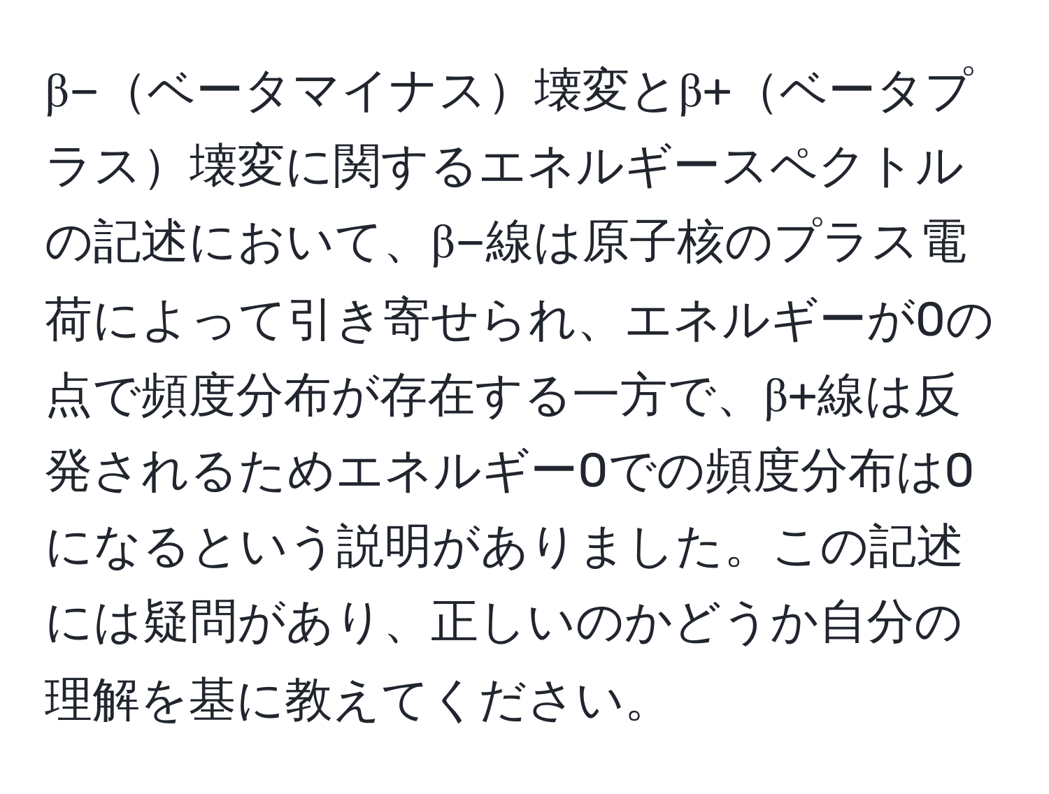 β−ベータマイナス壊変とβ+ベータプラス壊変に関するエネルギースペクトルの記述において、β−線は原子核のプラス電荷によって引き寄せられ、エネルギーが0の点で頻度分布が存在する一方で、β+線は反発されるためエネルギー0での頻度分布は0になるという説明がありました。この記述には疑問があり、正しいのかどうか自分の理解を基に教えてください。