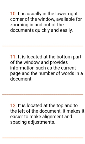 It is usually in the lower right 
corner of the window, available for 
zooming in and out of the 
documents quickly and easily. 
_ 
11. It is located at the bottom part 
of the window and provides 
information such as the current 
page and the number of words in a 
document. 
_ 
12. It is located at the top and to 
the left of the document, it makes it 
easier to make alignment and 
spacing adjustments. 
_