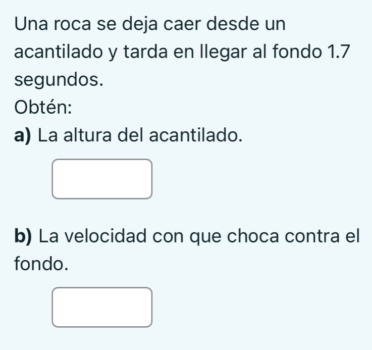 Una roca se deja caer desde un 
acantilado y tarda en llegar al fondo 1.7
segundos. 
Obtén: 
a) La altura del acantilado. 
b) La velocidad con que choca contra el 
fondo.