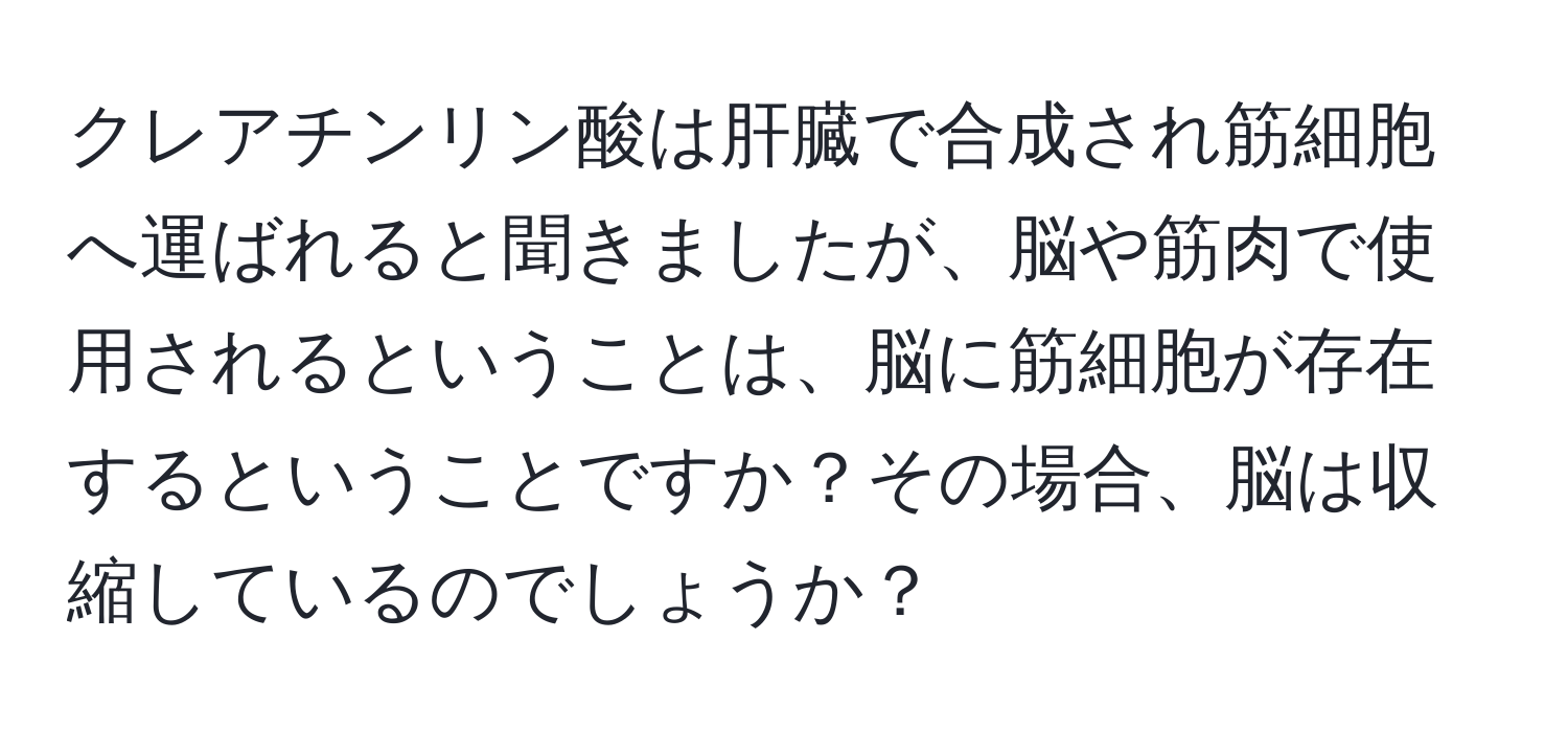 クレアチンリン酸は肝臓で合成され筋細胞へ運ばれると聞きましたが、脳や筋肉で使用されるということは、脳に筋細胞が存在するということですか？その場合、脳は収縮しているのでしょうか？