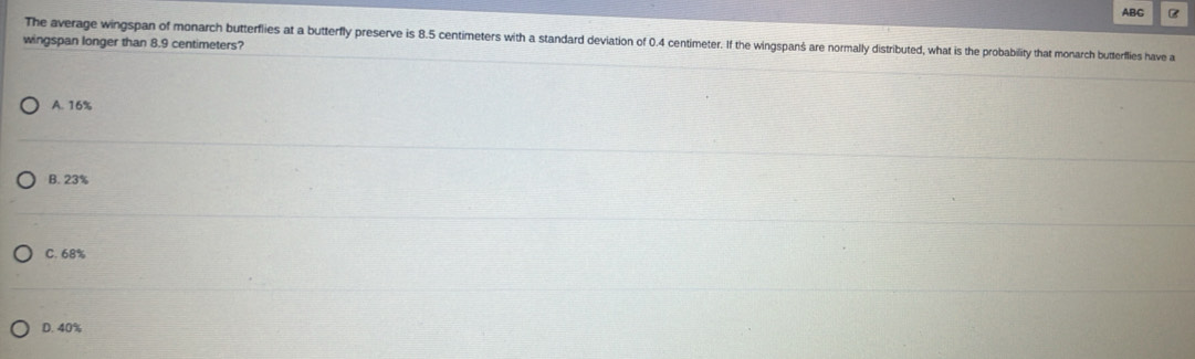 ABC B
The average wingspan of monarch butterflies at a butterfly preserve is 8.5 centimeters with a standard deviation of 0.4 centimeter. If the wingspanś are normally distributed, what is the probability that monarch butterflies have a
wingspan longer than 8.9 centimeters?
A. 16%
B. 23%
C. 68%
D. 40%