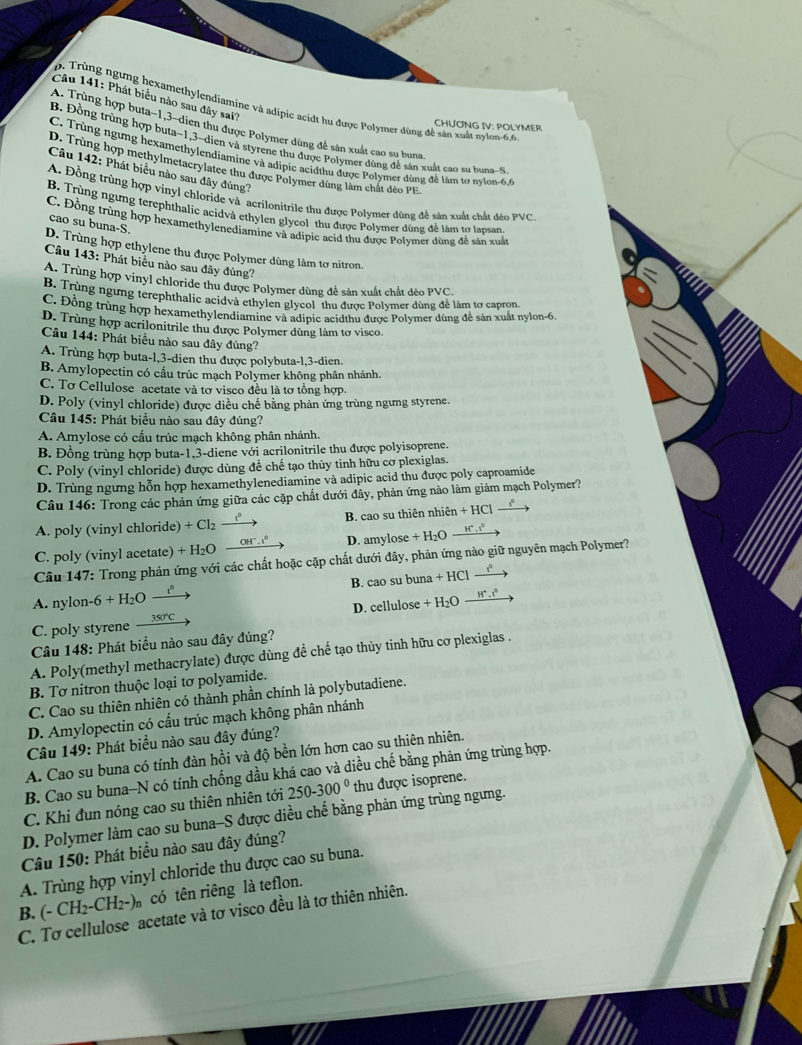 Phát biểu nào sau đây sai?
p.  Trùng ngưng hexamethylendiamine và adipic acidt hu được Polymer dùng đề sản xuất nylon-6,6
A. Trùng hợp buta-1,3~dien thu được Polymer dùng đề sản xuất cao su buna
CHƯƠNG IV: POLYMER
B. Đồng trùng hợp buta-1,3-dien và styrene thu được Polymer dùng để sản xuất cao su buna-S
C. Trùng ngưng hexamethylendiamine và adipic acidthu được Polymer dùng đề làm tơ nylon-6.6
D. Trùng hợp methylmetacrylatee thu được Polymer dùng làm chất đèo PE
Câu 142: Phát biểu nào sau đây đúng?
A. Đồng trùng hợp vinyl chloride và acrilonitrile thu được Polymer dùng đề sản xuất chất đẻo PVC.
B. Trùng ngưng terephthalic acidvà ethylen glycol thu được Polymer dùng để làm tơ lapsan
cao su buna-S.
C. Đồng trùng hợp hexamethylenediamine và adipic acid thu được Polymer dùng đễ sản xuất
D. Trùng hợp ethylene thu được Polymer dùng làm tơ nitron.
Câu 143: Phát biểu nào sau đây đúng?
A. Trùng hợp vinyl chloride thu được Polymer dùng đề sản xuất chất dẻo PVC.
B. Trùng ngừng terephthalic acidvà ethylen glycol thu được Polymer dùng để làm tơ capron.
C. Đồng trùng hợp hexamethylendiamine và adipic acidthu được Polymer dùng để sản xuất nylon-6.
D. Trùng hợp acrilonitrile thu được Polymer dùng làm tơ visco.
Câu 144: Phát biểu nào sau đây đúng?
A. Trùng hợp buta-1,3-dien thu được polybuta-1,3-dien.
B. Amylopectin có cầu trúc mạch Polymer không phân nhánh.
C. Tơ Cellulose acetate và tơ visco đều là tơ tổng hợp.
D. Poly (vinyl chloride) được diều chế bằng phản ứng trùng ngưng styrene.
Câu 145: Phát biều nào sau đây đúng?
A. Amylose có cấu trúc mạch không phân nhánh.
B. Đồng trùng hợp buta-1,3-diene với acrilonitrile thu được polyisoprene.
C. Poly (vinyl chloride) được dùng đề chế tạo thủy tinh hữu cơ plexiglas.
D. Trùng ngưng hỗn hợp hexamethylenediamine và adipic acid thu được poly caproamide
Câu 146: Trong các phản ứng giữa các cặp chất dưới đây, phản ứng nào làm giảm mạch Polymer?
A. poly (vinyl chloride) + Cl₂. B. cao su thiên nhiên +HC
__1º
C. poly (vinyl acetate) + H₂O 'h, º D. amylose + H₂O H^+.
Câu 147: Trong phản ứng với các chất hoặc cặp chất dưới đây, phản ứng nào giữ nguyên mạch Polymer?
B. cao su buna +HCl
A. nylon- -6+H_2O _  1º
C. poly styrene 350°C D. cellulose +H_2O _ H^+,t^0
Câu 148: Phát biểu nào sau đây đúng?
A. Poly(methyl methacrylate) được dùng để chế tạo thủy tinh hữu cơ plexiglas .
B. Tơ nitron thuộc loại tơ polyamide.
C. Cao su thiên nhiên có thành phần chính là polybutadiene.
D. Amylopectin có cấu trúc mạch không phân nhánh
Câu 149: Phát biểu nào sau đây đúng?
A. Cao su buna có tính đàn hồi và độ bền lớn hơn cao su thiên nhiên.
B. Cao su buna-N có tính chống dầu khá cao và diều chế bằng phản ứng trùng hợp.
C. Khi đun nóng cao su thiên nhiên tới 250-300° thu được isoprene.
D. Polymer làm cao su buna-S được diều chế bằng phản ứng trùng ngưng.
Câu 150: Phát biểu nào sau đây đúng?
A. Trùng hợp vinyl chloride thu được cao su buna.
B. (-CH_2-CH_2-)n có tên riêng là teflon.
C. Tơ cellulose acetate và tơ visco đều là tơ thiên nhiên.