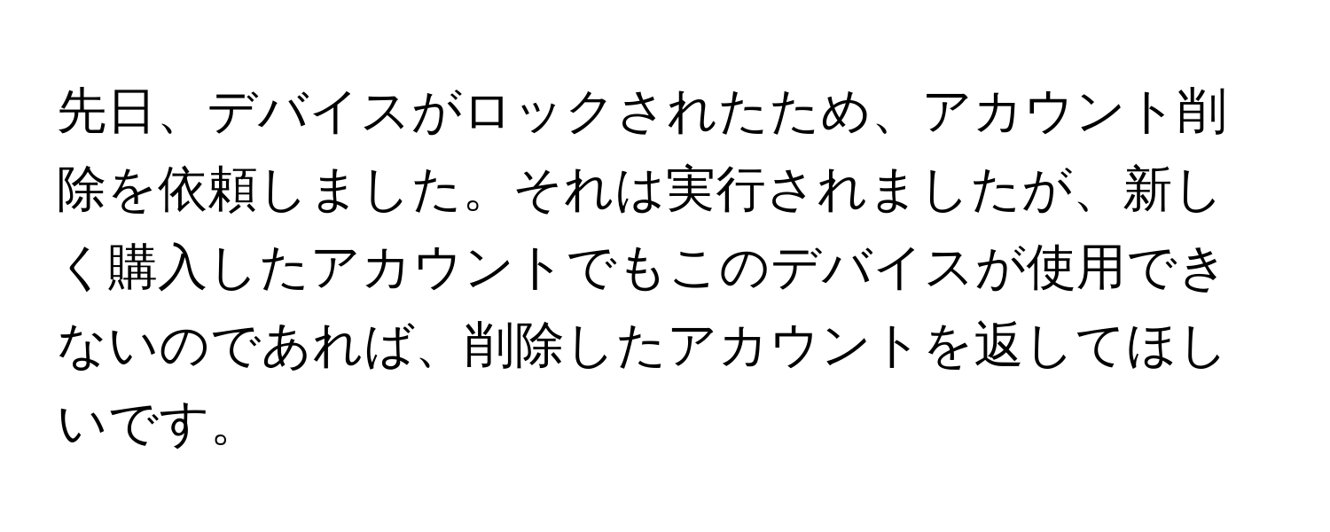 先日、デバイスがロックされたため、アカウント削除を依頼しました。それは実行されましたが、新しく購入したアカウントでもこのデバイスが使用できないのであれば、削除したアカウントを返してほしいです。