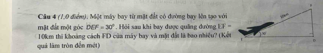 (1,0 điểm). Một máy bay từ mặt đất có đường bay lên tạo với
mặt đất một góc DEF=30°.  Hỏi sau khi bay được quãng dường EF=
10km thì khoảng cách FD của máy bay và mặt đất là bao nhiêu? (Kết
quả làm tròn đến mét)