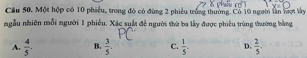 Một hộp có 10 phiếu, trong đó có đúng 2 phiếu trúng thường. Có 10 người lần lượt lấy
ngẫu nhiên mỗi người 1 phiếu. Xác suất đề người thứ ba lấy được phiếu trúng thường bằng
A.  4/5 .  3/5 . C.  1/5 . D.  2/5 . 
B.