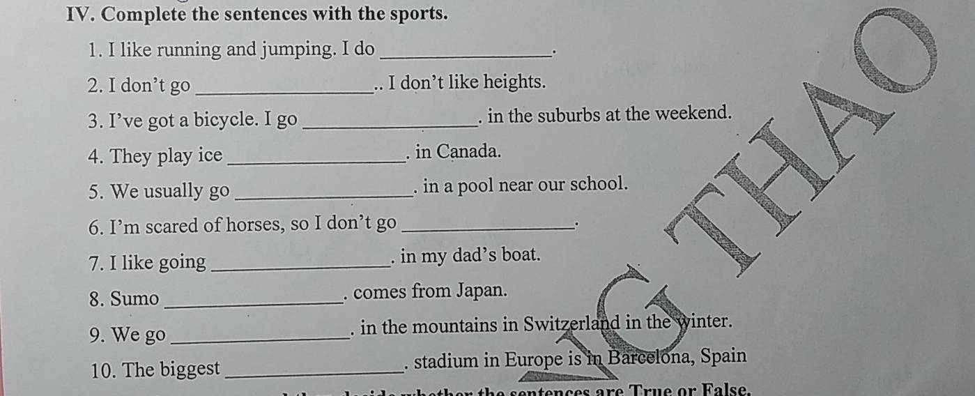 Complete the sentences with the sports. 
1. I like running and jumping. I do_ 
. 
2. I don’t go _.. I don’t like heights. 
3. I’ve got a bicycle. I go _. in the suburbs at the weekend. 
4. They play ice _. in Canada. 
5. We usually go _. in a pool near our school. 
6. I’m scared of horses, so I don’t go_ 
。 
7. I like going _. in my dad’s boat. 
8. Sumo_ . comes from Japan. 
9. We go _. in the mountains in Switzerland in the winter. 
10. The biggest _. stadium in Europe is in Barcelona, Spain