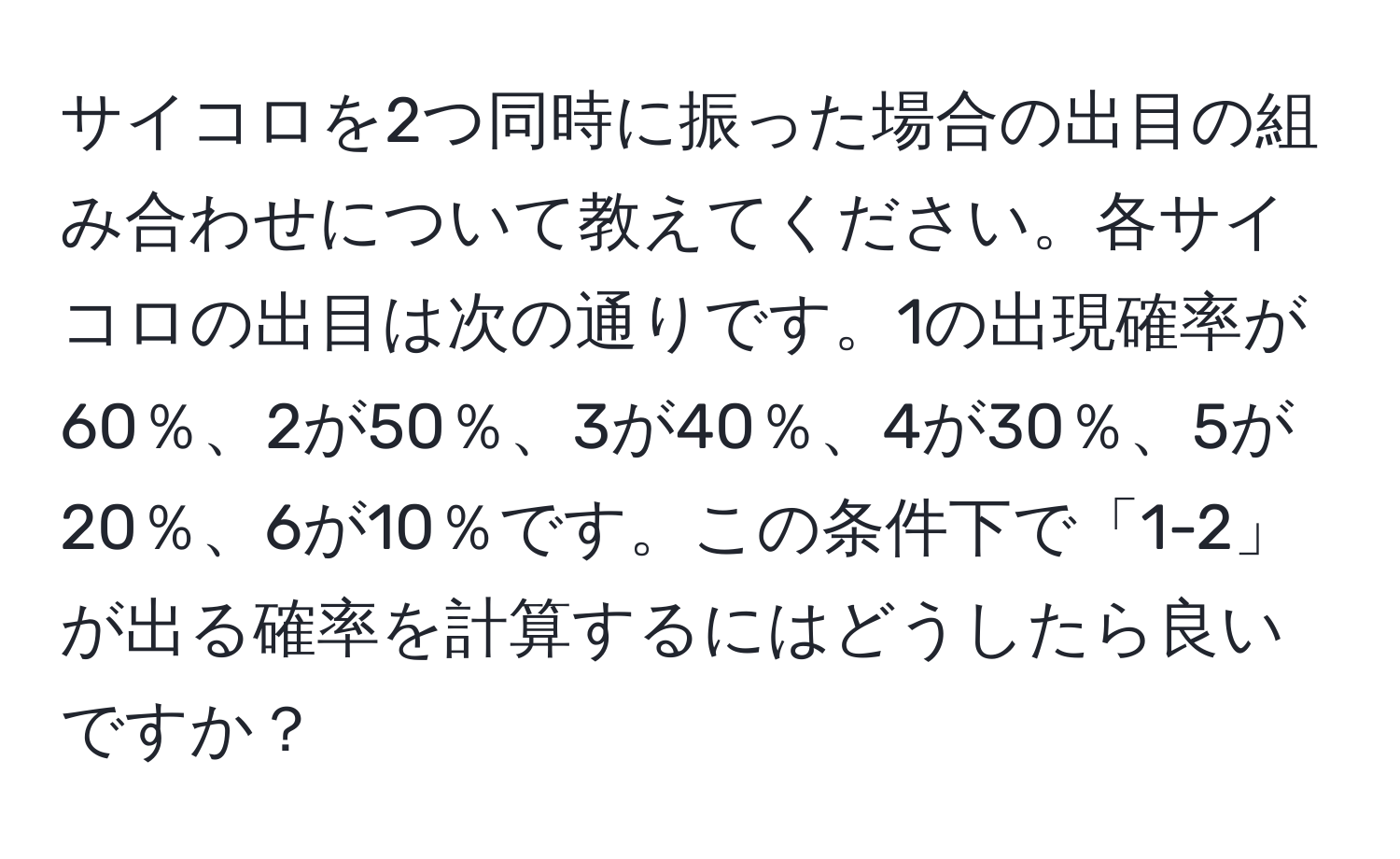 サイコロを2つ同時に振った場合の出目の組み合わせについて教えてください。各サイコロの出目は次の通りです。1の出現確率が60％、2が50％、3が40％、4が30％、5が20％、6が10％です。この条件下で「1-2」が出る確率を計算するにはどうしたら良いですか？