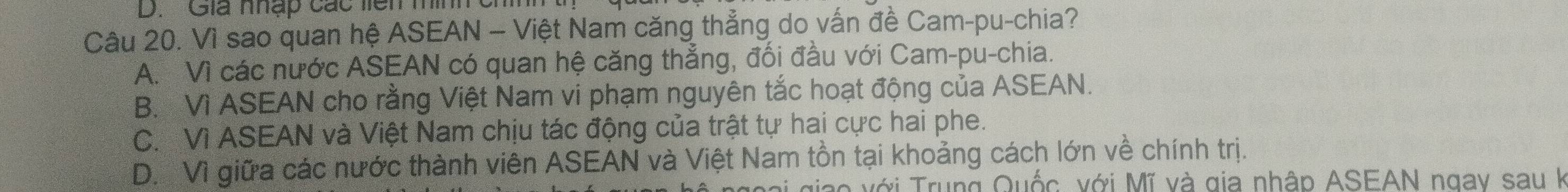 Giá nhập các liên mình ch
Câu 20. Vì sao quan hệ ASEAN - Việt Nam căng thẳng do vấn đề Cam-pu-chia?
A. Vì các nước ASEAN có quan hệ căng thẳng, đối đầu với Cam-pu-chia.
B. Vì ASEAN cho rằng Việt Nam vi phạm nguyên tắc hoạt động của ASEAN.
C. Vì ASEAN và Việt Nam chịu tác động của trật tự hai cực hai phe.
D. Vì giữa các nước thành viên ASEAN và Việt Nam tồn tại khoảng cách lớn về chính trị.
Vo với Trung Quốc, với Mĩ và gia nhập ASEAN ngay sau k