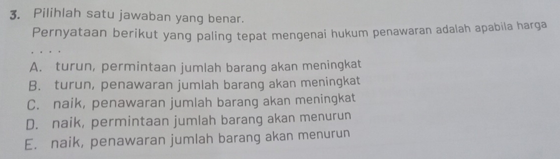 Pilihlah satu jawaban yang benar.
Pernyataan berikut yang paling tepat mengenai hukum penawaran adalah apabila harga
A. turun, permintaan jumlah barang akan meningkat
B. turun, penawaran jumlah barang akan meningkat
C. naik, penawaran jumlah barang akan meningkat
D. naik, permintaan jumlah barang akan menurun
E. naik, penawaran jumlah barang akan menurun