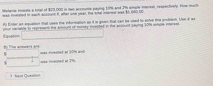 Melanie invests a total of $23,000 in two accounts paying 10% and 2% simple interest, respectively. How much 
was invested in each account if, after one year, the total interest was $1,660.00. 
A) Enter an equation that uses the information as it is given that can be used to solve this problem. Use x as 
your variable to represent the amount of money invested in the account paying 10% simple interest. 
Equation: □ 
B) The answers are:
$ □ was invested at 10% and
□ was invested at 2%. 
Next Question