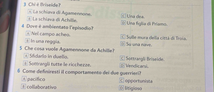 Chi è Briseide?
A La schiava di Agamennone. c Una dea.
B La schiava di Achille. D Una figlia di Priamo.
4 Dove è ambientato l'episodio?
A Nel campo acheo. C Sulle mura della città di Troia.
€ In una reggia. D Su una nave.
5 Che cosa vuole Agamennone da Achille?
A Sfidarlo in duello. c| Sottrargli Briseide.
§ Sottrargli tutte le ricchezze. D Vendicarsi.
6 Come defniresti il comportamento dei due guerrieri?
A pacifico C opportunista
B collaborativo D litigioso