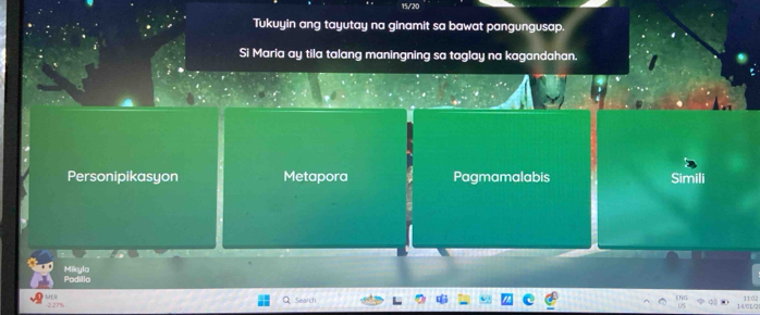 Tukuyin ang tayutay na ginamit sa bawat pangungusap.
Si Maria ay tila talang maningning sa taglay na kagandahan.
Personipikasyon Metapora Pagmamalabis Simili
Podilla Miicyle
Search