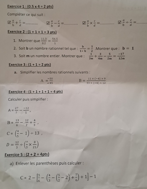 _ (0.5* 4=2 pts)
Compléter ce qui suit : 
√  a/b + c/d = _ √  a/b - c/d = _ √  a/b *  c/d = _ √  a/b /  c/d = _ 
Exercice 2:(1+1+1=3 pts) 
1. Montrer que  (11.3)/0.2 = (56.5)/1 
2. Soit b un nombre rationnel tel que :  b/1+b = 1/2 .Montrer que : b=1
3. Soit m un nombre entier. Montrer que :  1/3m + 3/4m - 5/2m = (-17)/12m 
Exercice 3 :(1+1=2 pts)
a. Simplifier les nombres rationnels suivants :
A= (-30)/-45  B= (11* (-4)* 9)/33* (-4)* 12 
Exercice 4 : (1+1+1+1=4 pts) 
Calculer puis simplifier :
A= 27/7 - (-12)/5 ,
B= 13/6 - 12/2 + 4/3 ,
C=( 4/5 -1)/ 13,
D= 12/3 / ( 7/3 *  8/21 )
Exercice 5 : _ (2+2=4pts)
a) Enlever les parenthèses puis calculer :
C=2-[ 5/6 -( 4/3 -( 5/2 -2)+ 7/6 )+1]-1