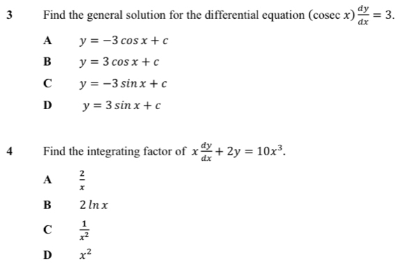 Find the general solution for the differential equation (cosec x) dy/dx =3.
A y=-3cos x+c
B y=3cos x+c
C y=-3sin x+c
D y=3sin x+c
4 Find the integrating factor of x dy/dx +2y=10x^3.
A  2/x 
B 2 ln x
C  1/x^2 
D x^2