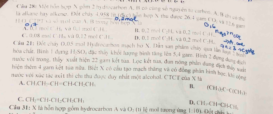 Một hỗn hợp X gồm 2 hydrocarbon A. B có cùng số nguyên tự carbon. A. B chị có thứ
là alkane hay alkene. Đốt cháy 4,958 lit (dke) hỗn hợp X thu được 26.4 gam CO- và 12.6 gam
H-O. CTPT và số moi của A. B trong hôn hợp X là   và 0,2 mol C₂H.
A. 0.1 mol C.Hg và 0,1 mol C:H B. 0.2 mol C_2H
C. 0.08 mol C:Hg và 0.12 mol C:H.., D. 0. 1 mol C_2H và 0,2 mol C_2H_4.
Câu 21: Đốt chảy O.05 mol Hydrocarbon mạch hở X. Dẫn san phẩm chảy qua lần lượt 2 binh
hóa chất. Bình 1 dựng H₂SO; đặc thấy khối lượng bình tăng lên 5,4 gam. Bình 2 đựng dung dịch
nước vôi trong, thấy xuất hiện 22 gam kết tủa. Lọc kết tua, đun nóng phần dung dịch thấy xuất
thiện thêm 4 gam kết tủa nữa. Biết X có cấu tạo mạch thăng và có đồng phản hình học, khi cộng
vước với xúc tác axit thì chỉ thu được duy nhất một alcohol. CTCT của X là
A. CH_3CH_2-CH=CH-CH_2CH_3
B. (CH_3)_2C=C(CH_3)_2
C. CH_2=CH-CH_2CH_2CH_3
D.
Cau3 : X là hỗn hợp gồm hydrocarbon A và O_2 (ti ệ  mol tương ứng 1:10) CH_3-CH=CH-CH_3
Đốt cháy ha