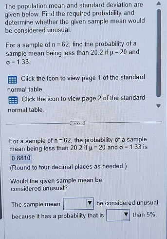 The population mean and standard deviation are 
given below. Find the required probability and 
determine whether the given sample mean would 
be considered unusual. 
For a sample of n=62 , find the probability of a 
sample mean being less than 20.2 if mu =20 and
sigma =1.33. 
Click the icon to view page 1 of the standard 
normal table. 
Click the icon to view page 2 of the standard 
normal table. 
For a sample of n=62 , the probability of a sample 
mean being less than 20.2 if mu =20 and sigma =1.33 is
0.8810. 
(Round to four decimal places as needed.) 
Would the given sample mean be 
considered unusual? 
The sample mean be considered unusual 
because it has a probability that is than 5%.