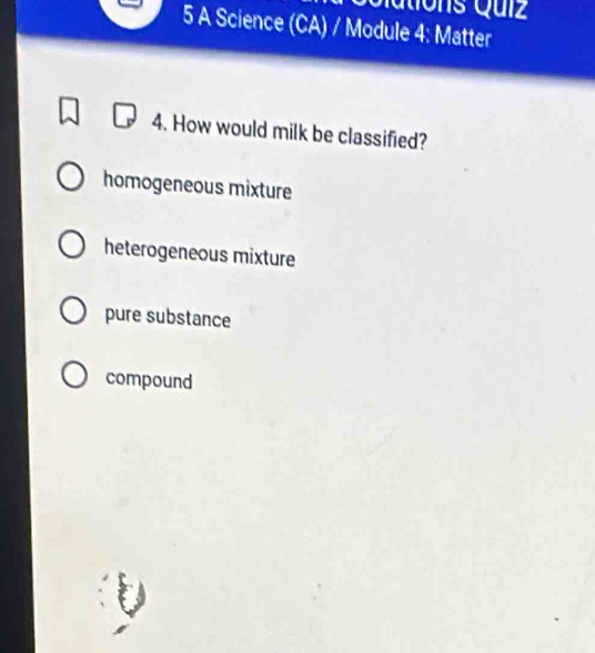 Qutions Quíz
5 A Science (CA) / Module 4: Matter
4. How would milk be classified?
homogeneous mixture
heterogeneous mixture
pure substance
compound