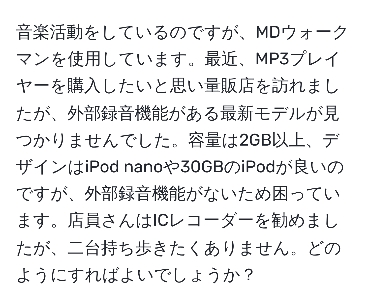 音楽活動をしているのですが、MDウォークマンを使用しています。最近、MP3プレイヤーを購入したいと思い量販店を訪れましたが、外部録音機能がある最新モデルが見つかりませんでした。容量は2GB以上、デザインはiPod nanoや30GBのiPodが良いのですが、外部録音機能がないため困っています。店員さんはICレコーダーを勧めましたが、二台持ち歩きたくありません。どのようにすればよいでしょうか？