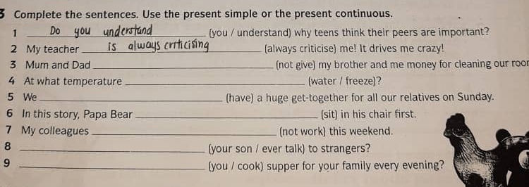 Complete the sentences. Use the present simple or the present continuous. 
1 _(you / understand) why teens think their peers are important? 
2 My teacher _(always criticise) me! It drives me crazy! 
3 Mum and Dad _(not give) my brother and me money for cleaning our roo 
4 At what temperature _(water / freeze)? 
5 We_ (have) a huge get-together for all our relatives on Sunday. 
6 In this story, Papa Bear _(sit) in his chair first. 
7 My colleagues _(not work) this weekend. 
_8 
(your son / ever talk) to strangers? 
_9 
(you / cook) supper for your family every evening?