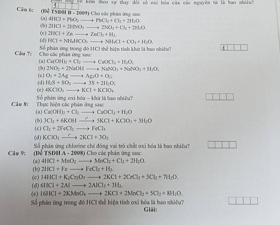 ung có kêm theo sự thay đổi số oxi hỏa của các nguyên tử là bao nhiêu?
4
Câu 6: (Đề TSĐH B-2009) Cho các phản ứng sau:
(a) 4HCl+PbO_2to PbCl_2+Cl_2+2H_2O.
(b) 2HCl+2HNO_3to 2NO_2+Cl_2+2H_2O.
(c) 2HCl+Znto ZnCl_2+H_2.
(d) HCl+NH_4HCO_3to NH_4Cl+CO_2+H_2O.
Số phân ứng trong đó HCl thể hiện tính khử là bao nhiêu?
2
Câu 7:  Cho các phản ứng sau:
(a) Ca(OH)_2+Cl_2to CaOCl_2+H_2O;
(b) 2NO_2+2NaOHto NaNO_3+NaNO_2+H_2O;
(c) O_3+2Agto Ag_2O+O_2;
(d) H_2S+SO_2to 3S+2H_2O;
(c) 4KClO_3to KCl+KClO_4.
Số phản ứng oxi hóa - khử là bao nhiêu?
Câu 8: Thực hiện các phản ứng sau:
(a) Ca(OH)_2+Cl_2to CaOCl_2+H_2O
(b) 3Cl_2+6KOHto 5KCl+5KCl+KClO_3+3H_2O
(c) Cl_2+2FeCl_2to FeCl_3
(d) KCIO_3to 2KCl+3O_2
Số phản ứng chlorine chỉ đóng vai trò chất oxi hóa là bao nhiêu?
Câu 9: (Đề TSĐH A - 2008) Cho các phản ứng sau:
(a) 4HCl+MnO_2to MnCl_2+Cl_2+2H_2O.
(b) 2HCl+Feto FeCl_2+H_2.
(c) 14HCl+K_2Cr_2O_7to 2KCl+2CrCl_3+3Cl_2+7H_2O.
(d) 6HCl+2Alto 2AlCl_3+3H_2.
(c) 16HCl+2KMnO_4to 2KCl+2MnCl_2+5Cl_2+8H_2O.
Số phản ứng trong đó HCl thể hiện tính oxi hóa là bao nhiêu?
Giải: