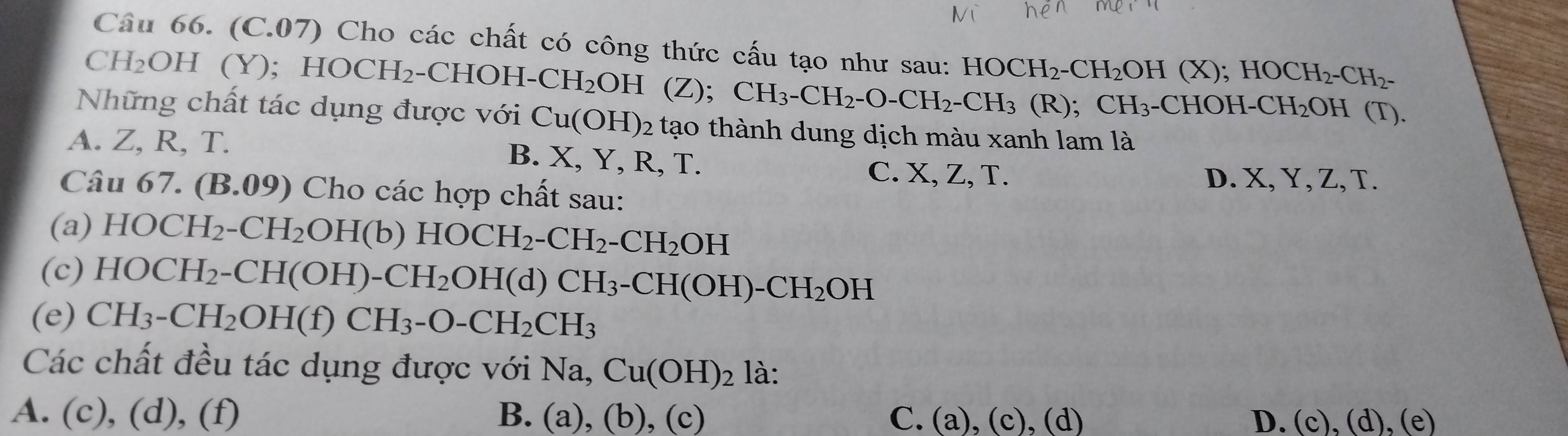 (C.07) Cho các chất có công thức cấu tạo như sau: HOCH_2-CH_2OH(X); HOCH_2-CH_2-
CH_2OH(Y); HOCH_2 -CHOH-CH_2OH (Z); CH_3-CH_2-O-CH_2-CH_3 (R);CH_3-CHOH-CH_2OH( 1)
Những chất tác dụng được với Cu(OH)_2 tạo thành dung dịch màu xanh lam là
A. Z, R, T. B. X, Y, R, T.
C. X, Z, T. D. X, Y, Z, T.
Câu 67.(B.09) Cho các hợp chất sau:
(a) HOCH_2-CH_2OH(b) HOCH_2-CH_2-CH_2OH
(c) HOCH_2-CH(OH)-CH_2OH(d)CH_3-CH(OH)-CH_2OH
(e) CH_3-CH_2OH(f)CH_3-O-CH_2CH_3
Các chất đều tác dụng được với Na, Cu(OH)_2 là:
A. (c), (d), (f) B. (a),(b),(c) C. (a),(c),(d) D. (c),(d),(e)