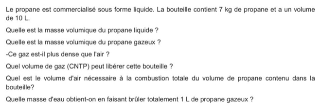 Le propane est commercialisé sous forme liquide. La bouteille contient 7 kg de propane et a un volume 
de 10 L. 
Quelle est la masse volumique du propane liquide ? 
Quelle est la masse volumique du propane gazeux ? 
-Ce gaz est-il plus dense que l'air ? 
Quel volume de gaz (CNTP) peut libérer cette bouteille ? 
Quel est le volume d'air nécessaire à la combustion totale du volume de propane contenu dans la 
bouteille? 
Quelle masse d'eau obtient-on en faisant brûler totalement 1 L de propane gazeux ?