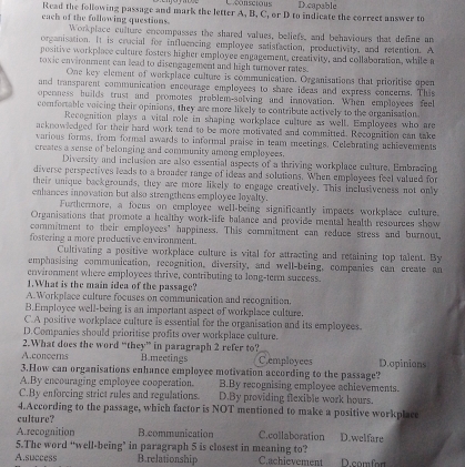 Uconscious D.capable
Read the following passage and mark the letter A, B, C, or D to indicate the correct answer to
each of the following questions. Workplace culture encompasses the shared values, beliefy, and behaviours that define an
organisation. It is crocial for influencing employee satistaction, productivity, and retention. A
positive workplace culture fosters higher employee engagement, creativity, and collaboration, while a
toxic environment can lead to disengagement and high turnover rates.
One key element of workplace culture is communication. Organisations that prioritise open
and transparent communication encourage employees to share ideas and express concerns. This
openness huilds trust and promotes problem-solving and innovation. When employees feel
comfortable voicing their opinions, they are more likely to contribute actively to the organisation
Recognition plays a vital role in shaping workplace culture as well. Employees who are
acknowledged for their hard work tend to be more motivated and committed. Recognition can take
various forms, from formal awards to informal praise in team meetings. Celebrating achievements
creates a sense of belonging and community among employees.
Diversity and inclusion are also essential aspects of a thriving workplace culture. Embracing
diverse perspectives leads to a broader range of ideas and solutions. When employees feel valued for
their unique backgrounds, they are more likely to engage creatively. This inclusiveness not only
enhances innovation but also strengthens employee loyalty.
Furthermore, a focus on employee well-being significantly impacts workplace culture.
Organisations that promote a healthy work-life balance and provide mental health resources show
commitment to their employees' happiness. This commitment can reduce stress and burnout,
fostering a more productive environment.
Cultivating a positive workplace culture is vital for attracting and retaining top talent. By
emphasising communication, recognition, diversity, and well-being, companies can create an
environment where employces thrive, contributing to long-term success.
1.What is the main idea of the passage?
A. Workplace culture focuses on communication and recognition.
B.Employee well-being is an important aspect of workplace culture.
C.A positive workplace culture is essential for the organisation and its employees.
D.Companies should prioritise profits over workplace culture.
2.What does the word “they” in paragraph 2 refer to? C.employees
A.concerns B.meetings
3.How can organisations enhance employee motivation according to the passage? D.opinion
A.By encouraging employce cooperation. B.By recognising employee achievements.
C.By enforcing strict rules and regulations. D.By providing flexible work hours.
4.According to the passage, which factor is NOT mentioned to make a positive workplace
culture?
A.recognition B.communication C.collaboration D.welfare
5.The word “well-being’ in paragraph 5 is closest in meaning to?
A.success B.relationship C.achievement D.comfort