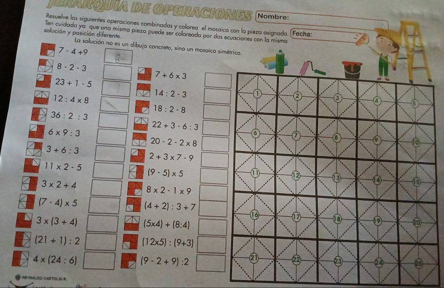 JERARQUIA DE OPERACIONES
Resuelve las siguientes operaciones combinadas y colorea el mosai
Ten cuidado ya que una misma pieza puede ser coloreada por dos
solución y posición diferente. La solución no es un dibujo concreto, sino un mosaico si
7-4+9
8-2-3
7+6* 3
23+1-5
12:4* 8
14:2-3
36:2:3
18:2-8
6* 9:3
22+3-6:3
20-2-2* 8
3+6:3
2+3* 7-9
11* 2-5
(9-5)* 5
3* 2+4
8* 2-1* 9
(7-4)* 5
(4+2):3+7
3* (3+4)
(5* 4)+(8:4)
(21+1):2
(12* 5):(9+3)
4* (24:6)
(9-2+9):2
* REYNALDO CARTOLIN R