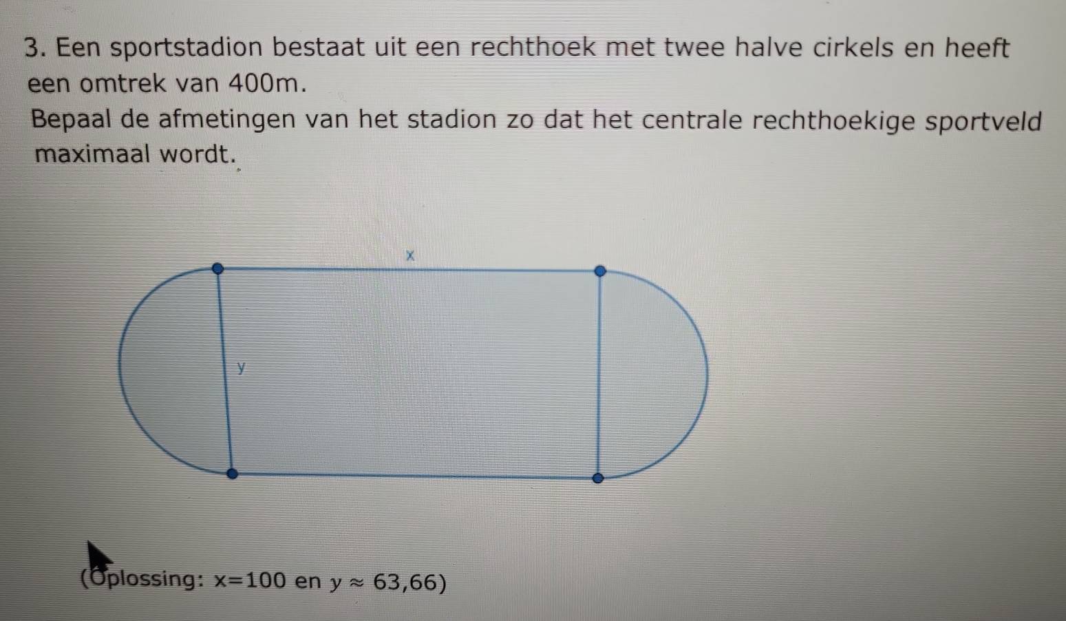 Een sportstadion bestaat uit een rechthoek met twee halve cirkels en heeft 
een omtrek van 400m. 
Bepaal de afmetingen van het stadion zo dat het centrale rechthoekige sportveld 
maximaal wordt. 
(Oplossing: x=100 en yapprox 63,66)