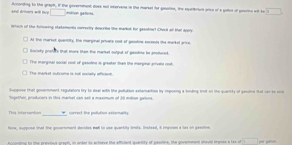 According to the graph, if the government does not intervene in the market for gasoline, the equilibrium price of a gallon of gasoline will be s
and drivers will buy □ million gallons.
Which of the following statements correctly describe the market for gasoline? Check all that apply.
At the market quantity, the marginal private cost of gasoline exceeds the market price.
Society prefors that more than the market output of gasoline be produced.
The marginal social cost of gasoline is greater than the marginal private cost.
The market outcome is not socially efficient.
Suppose that government regulators try to deal with the pollution externalities by imposing a binding limit on the quantity of gasoline that can be soid.
Together, producers in this market can sell a maximum of 20 million gallons.
This intervention _correct the pollution externality.
Now, suppose that the government decides not to use quantity limits. Instead, it imposes a tax on gasoline.
According to the previous graph, in order to achieve the efficient quantity of gasoline, the government should impose a tax of per galion.