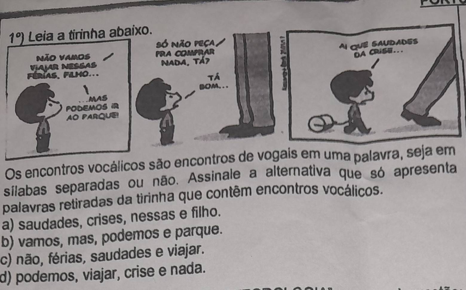 1°) Leia a tirinha abaixo.
Só Não peca
Não vamos PRA COMPRAR
VAM NESSAS Nada, Tá7
FéRíAS, FiLHO...
Tá
(OA.. .
MAS
PODEMOS IR
AO PARQUE!
Os encontros vocálicos são encontros de voma pal
sílabas separadas ou não. Assinale a alternativa que só apresenta
palavras retiradas da tirinha que contêm encontros vocálicos.
a) saudades, crises, nessas e filho.
b) vamos, mas, podemos e parque.
c) não, férias, saudades e viajar.
d) podemos, viajar, crise e nada.