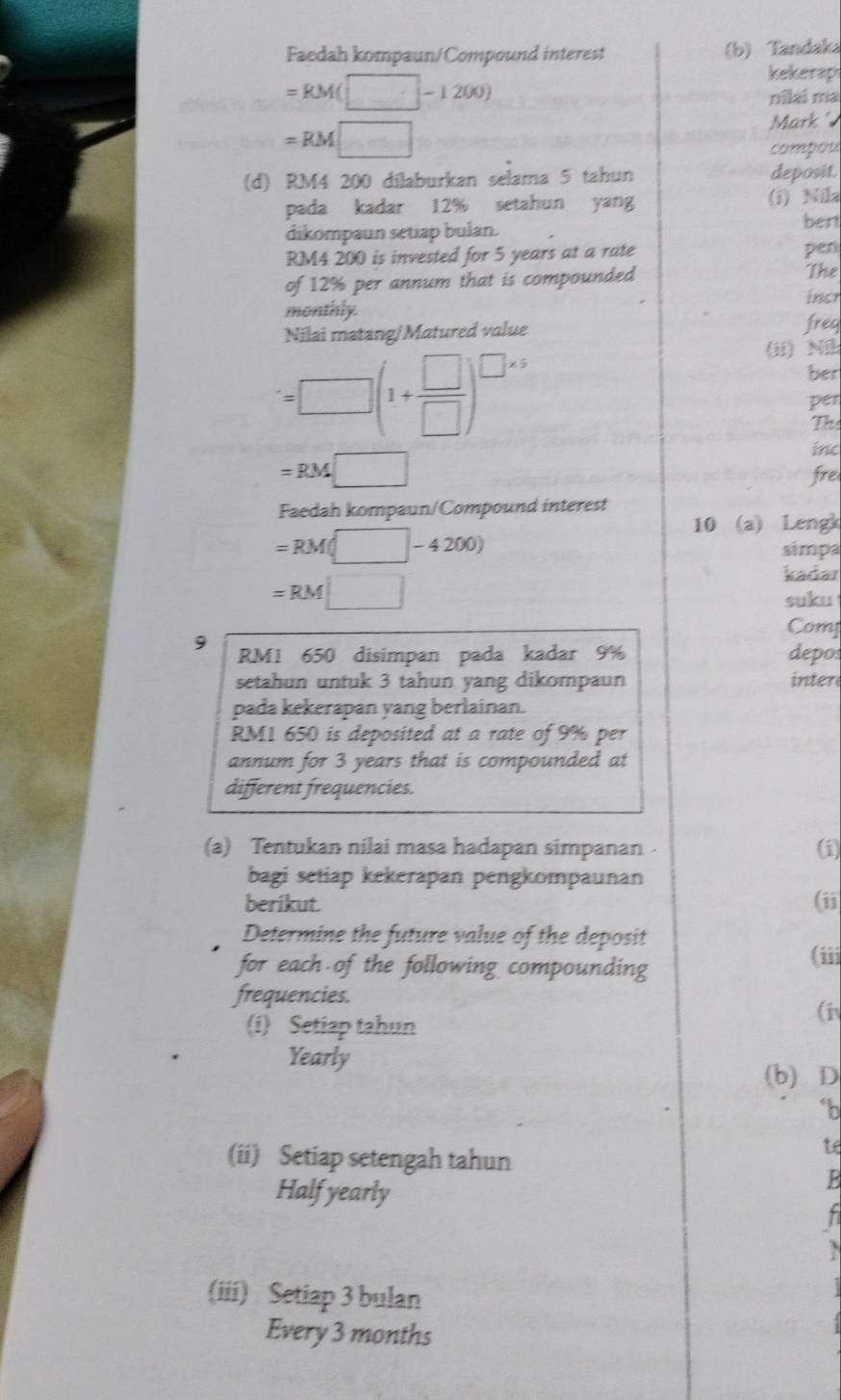 Faedah kompaun/Compound interest (b) Tandaka
=RM(□ -1200)
kekerap 
nilai ma
=RM□
Mark 
compou 
(d) RM4 200 dilaburkan selama 5 tahun deposit. 
pada kadar 12% setahun yang (i) Nila 
dikompaun setiap bulan. bert
RM4 200 is invested for 5 years at a rate pen 
of 12% per annum that is compounded The 
incr 
monthly. 
Nilai matang/Matured value freq
=□ (1+ □ /□  )^□ * 5
(ii) Ni 
ber 
per 
The 
inc
=RM□
fre 
Faedah kompaun/Compound interest 
10 (a) Lengk
=RM(□ -4200) simpa
=RM□
kadar 
suku 
Comy 
9 RM1 650 disimpan pada kadar 9% depo 
setahun untuk 3 tahun yang dikompaun inter 
pada kekerapan yang berlainan.
RM1 650 is deposited at a rate of 9% per 
annum for 3 years that is compounded at 
different frequencies. 
(a) Tentukan nilai masa hadapan simpanan (i) 
bagi setiap kekerapan pengkompaunan 
berikut. (ii 
Determine the future value of the deposit 
for each of the following compounding (iii 
frequencies. 
(i 
(i) Setiap tahun 
Yearly 
(b) D 
*b 
(ii) Setiap setengah tahun 
to 
Half yearly 
B 
h 
(iii) Setiap 3 bulan 
Every 3 months