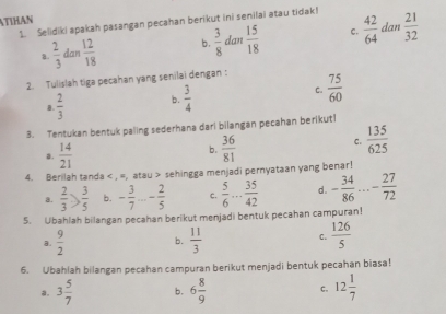 ATIHAN
1. Selidiki apakah pasangan pecahan berikut ini senilai atau tidak!
c. dan
a.  2/3  dan  12/18  b.  3/8  dan  15/18   42/64   21/32 
2. Tulislah tiga pecahan yang senilai dengan:
B.  2/3  b.  3/4  C.  75/60 
3. Tentukan bentuk paling sederhana darl bilangan pecahan berikutl
a.  14/21  b.  36/81  C.  135/625 
4. Berilah tanda < , =, atau > sehingga menjadi pernyataan yang benar!
a.  2/3 > 3/5  b. - 3/7 ...- 2/5  c.  5/6 ... 35/42  d. - 34/86 ...- 27/72 
5. Ubahlah bilangan pecahan berikut menjadi bentuk pecahan campuran!
a.  9/2  b.  11/3  C.  126/5 
6. Ubahlah bilangan pecahan campuran berikut menjadi bentuk pecahan biasa!
a. 3 5/7  b. 6 8/9  c. 12 1/7 