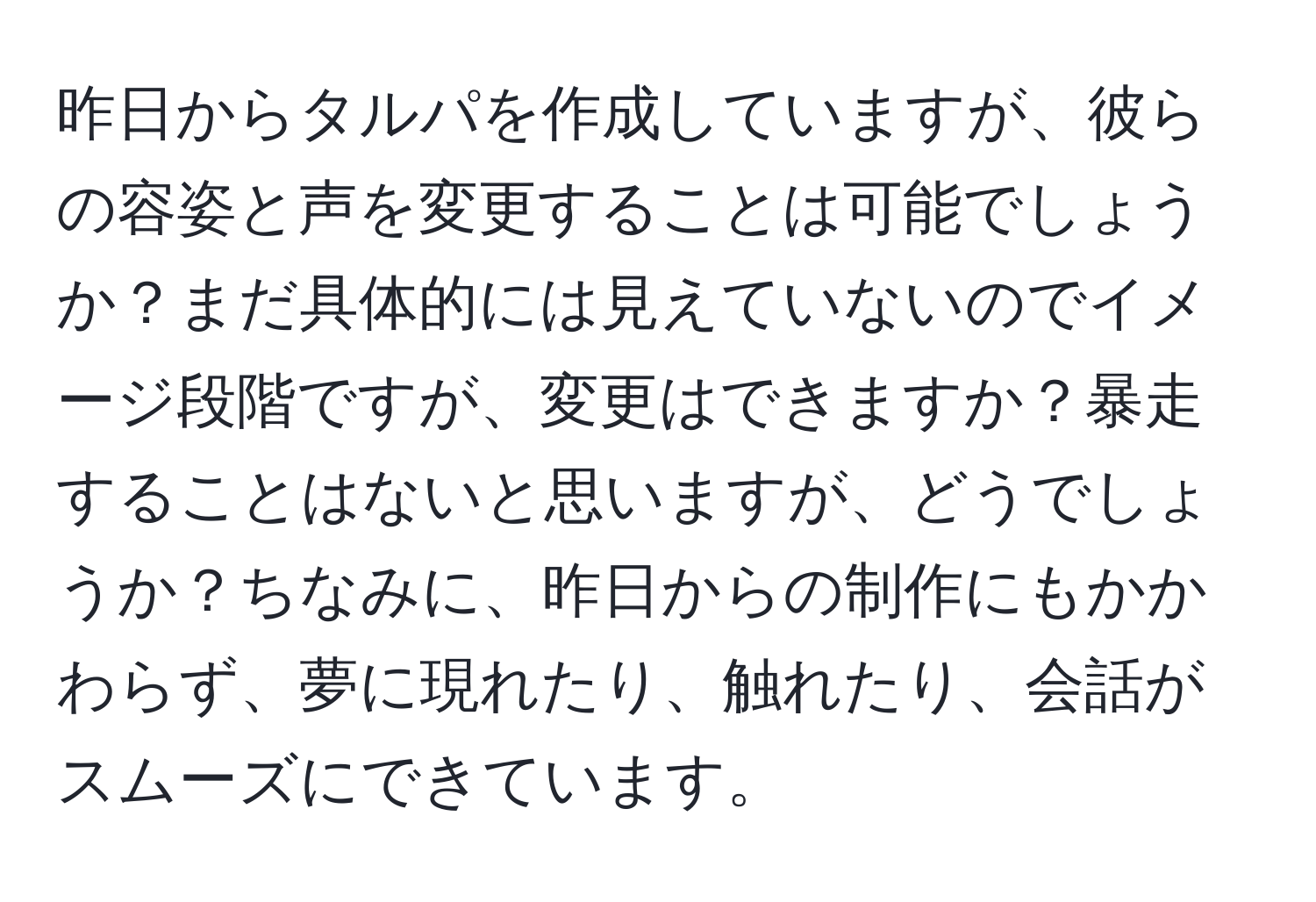 昨日からタルパを作成していますが、彼らの容姿と声を変更することは可能でしょうか？まだ具体的には見えていないのでイメージ段階ですが、変更はできますか？暴走することはないと思いますが、どうでしょうか？ちなみに、昨日からの制作にもかかわらず、夢に現れたり、触れたり、会話がスムーズにできています。