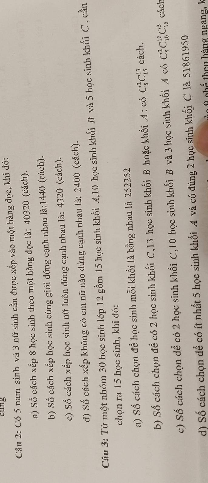 cung 
Câu 2: Có 5 nam sinh và 3 nữ sinh cần được xếp vào một hàng dọc, khi đó: 
a) Số cách xếp 8 học sinh theo một hàng dọc là: 40320 (cách). 
b) Số cách xếp học sinh cùng giới đứng cạnh nhau là: 1440 (cách). 
c) Số cách xếp học sinh nữ luôn đứng cạnh nhau là: 4320 (cách). 
d) Số cách xếp không có em nữ nào đứng cạnh nhau là: 2400 (cách). 
Câu 3: Từ một nhóm 30 học sinh lớp 12 gồm 15 học sinh khối A, 10 học sinh khối B và 5 học sinh khối C , cần 
chọn ra 15 học sinh, khi đó: 
a) Số cách chọn để học sinh mỗi khối là bằng nhau là 252252
b) Số cách chọn để có 2 học sinh khối C, 13 học sinh khối B hoặc khối A:coC_5^2C_(15)^(13) cách. 
c) Số cách chọn để có 2 học sinh khối C, 10 học sinh khối B và 3 học sinh khối A có C_5^2C_(10)^(10)C_(15)^3 cách 
d) Số cách chọn để có ít nhất 5 học sinh khối A và có đúng 2 học sinh khối C là 51861950
thể theo hàng ngang, k