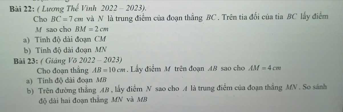 ( Lương Thế Vinh 2022-2023). 
Cho BC=7cm và N là trung điểm của đoạn thẳng BC. Trên tia đối của tia BC lấy điểm 
M sao cho BM=2cm
a) Tính độ dài đoạn CM
b) Tính độ dài đoạn MN
Bài 23: ( Giảng Võ 2022-2023) 
Cho đoạn thắng AB=10cm. Lấy điểm M trên đoạn AB sao cho AM=4cm
a) Tính độ dài đoạn MB
b) Trên đường thẳng AB , lấy điểm N sao cho A là trung điểm của đoạn thắng MN. So sánh 
độ dài hai đoạn thắng MN và MB