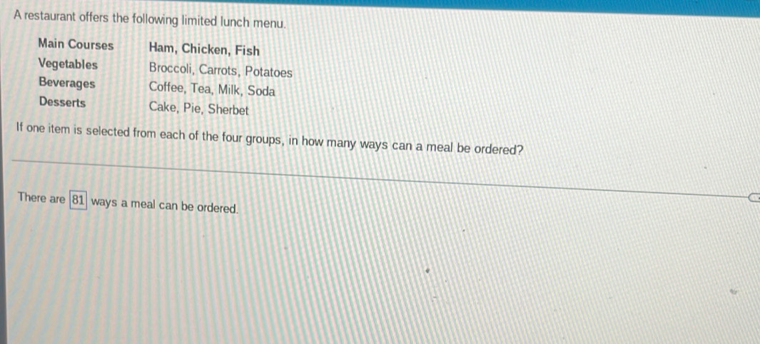 A restaurant offers the following limited lunch menu. 
Main Courses Ham, Chicken, Fish 
Vegetables Broccoli, Carrots, Potatoes 
Beverages Coffee, Tea, Milk, Soda 
Desserts Cake, Pie, Sherbet 
If one item is selected from each of the four groups, in how many ways can a meal be ordered? 
There are | 81 ways a meal can be ordered.