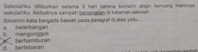 Sekolahku diliburkan selama 3 hari karena kemarin angin kencang menimpa
sekolahku. Akibatnya sampah berserakan di halaman sekolah.
Sinonim kata bergaris bawah pada paragraf di atas yaitu ....
a. beterbangan
b. mengonggok
berhamburan
d. bertebaran