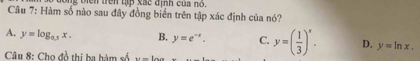 iển trên tập xác định của nó.
Câu 7: Hàm số nào sau đây đồng biến trên tập xác định của nó?
A. y=log _0.5x.
B. y=e^(-x). C. y=( 1/3 )^x. D. y=ln x. 
Câu 8: Cho đồ thị ba hàm số y=