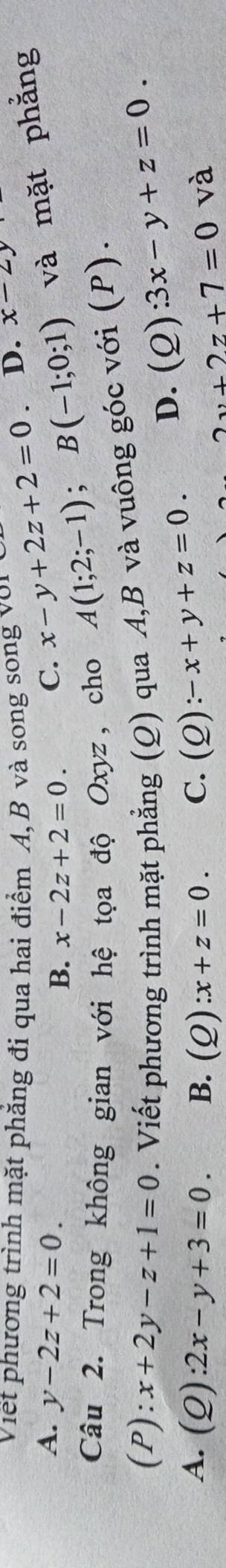 Viết phương trình mặt phăng đi qua hai điểm A, B và song song với D. x-2y
A. y-2z+2=0. C. x-y+2z+2=0
B. x-2z+2=0. 
Câu 2. Trong không gian với hệ tọa độ Oxyz, cho
A(1;2;-1); B(-1;0;1) và mặt phẳng
(P):x+2y-z+1=0. Viết phương trình mặt phẳng (Q) qua A, B và vuông góc với (P).
D. (Q):3x-y+z=0.
A. (Q):2x-y+3=0. B. (Q):x+z=0. C. (Q):-x+y+z=0. 2v+2z+7=0va