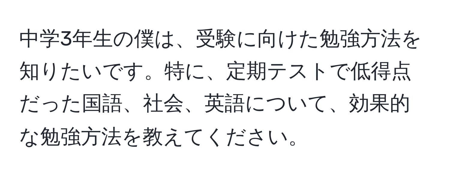 中学3年生の僕は、受験に向けた勉強方法を知りたいです。特に、定期テストで低得点だった国語、社会、英語について、効果的な勉強方法を教えてください。